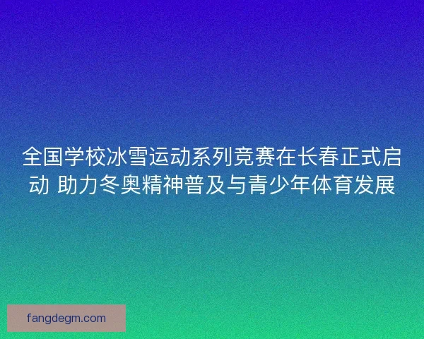 全国学校冰雪运动系列竞赛在长春正式启动 助力冬奥精神普及与青少年体育发展