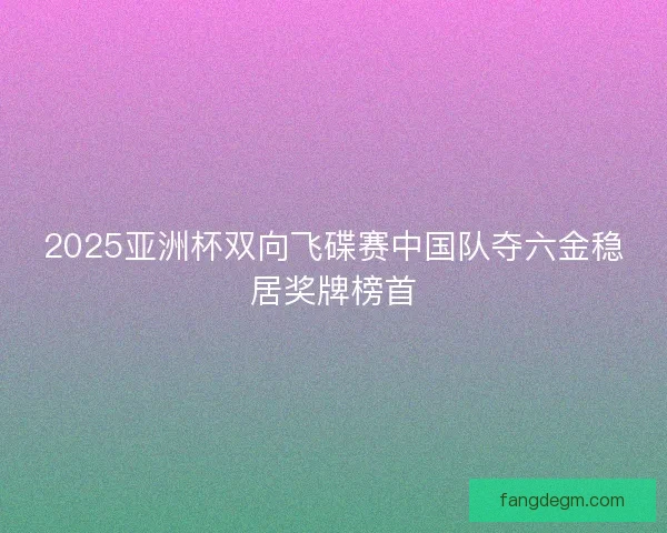 2025亚洲杯双向飞碟赛中国队夺六金稳居奖牌榜首