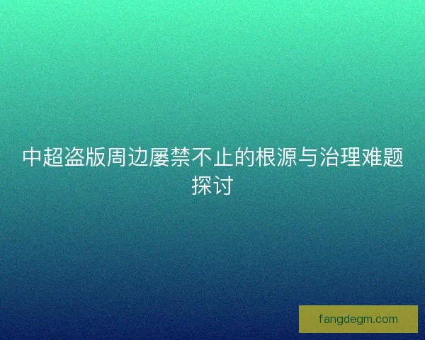 中超盗版周边屡禁不止的根源与治理难题探讨