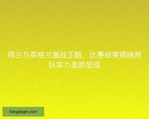 荷兰与英格兰激战正酣，比赛结果揭晓两队实力差距显现