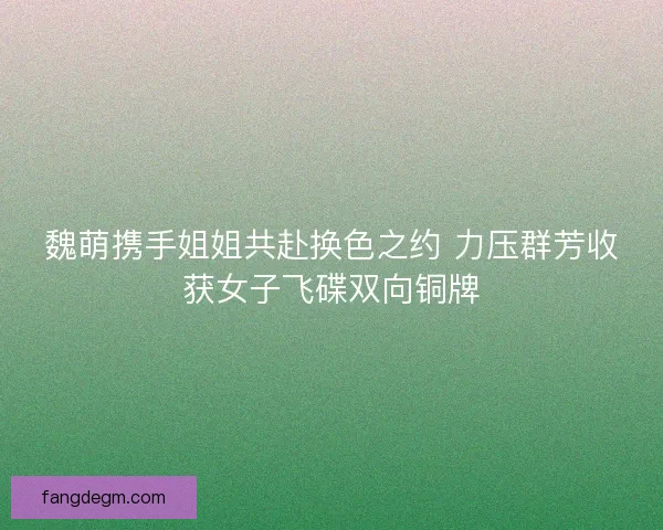 魏萌携手姐姐共赴换色之约 力压群芳收获女子飞碟双向铜牌