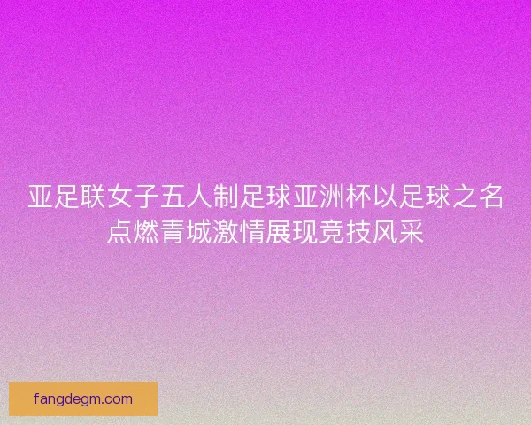 亚足联女子五人制足球亚洲杯以足球之名点燃青城激情展现竞技风采