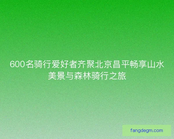 600名骑行爱好者齐聚北京昌平畅享山水美景与森林骑行之旅